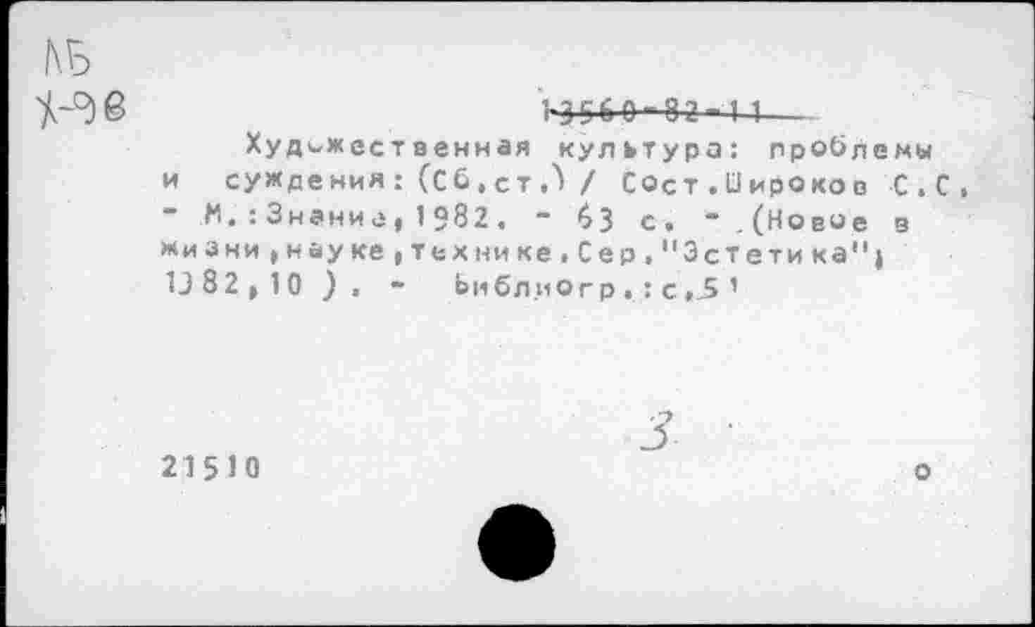 ﻿№ ^38
1-3^60—82-1 1—
Художественная культура: проблемы и суждения: (Сб.ст,/ Сост.Оироков С.С, Н.:Знание|1Э82, “ бЗ с» “.(Новое з «иани^науке(Технике.Сер,"Эстетика") 13 82 10 ) . ~ Ьмбл иОгр . : с ,5 1
215Ю
о